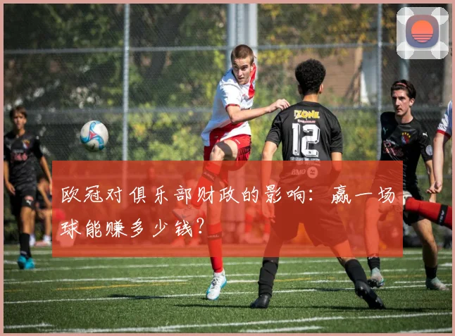 欧冠对俱乐部财政的影响:赢一场球能赚多少钱?