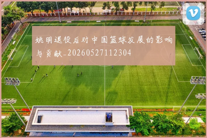 姚明退役后对中国篮球发展的影响与贡献_20260527112304