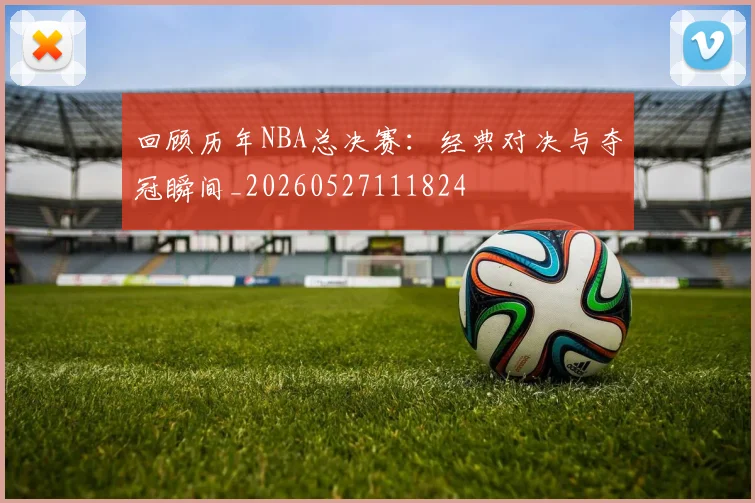 回顾历年NBA总决赛：经典对决与夺冠瞬间_20260527111824