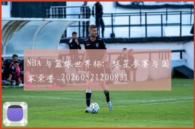 NBA 与篮球世界杯:球星参赛与国家荣誉_20260521200831
