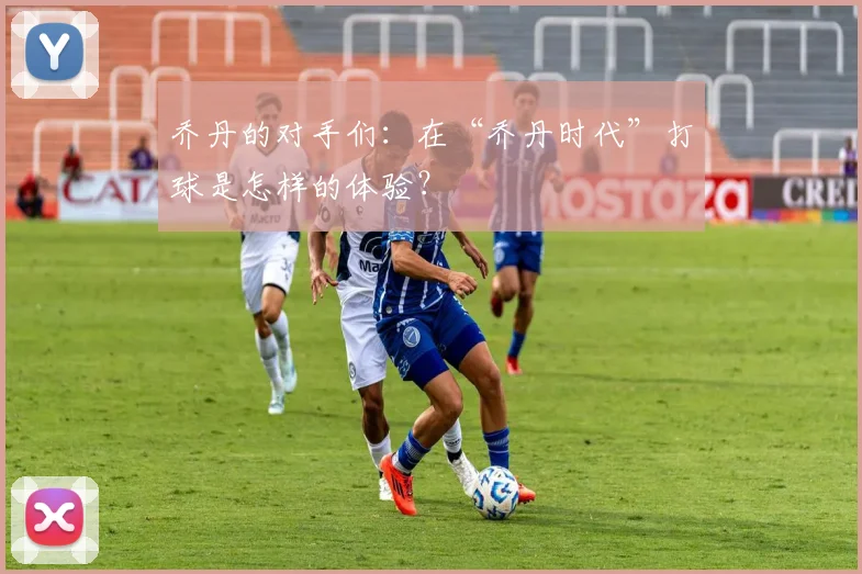乔丹的对手们：在“乔丹时代”打球是怎样的体验？