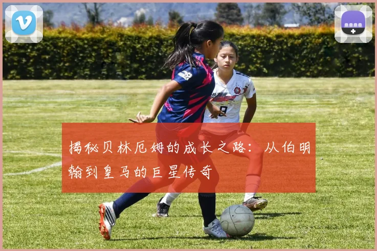 揭秘贝林厄姆的成长之路：从伯明翰到皇马的巨星传奇