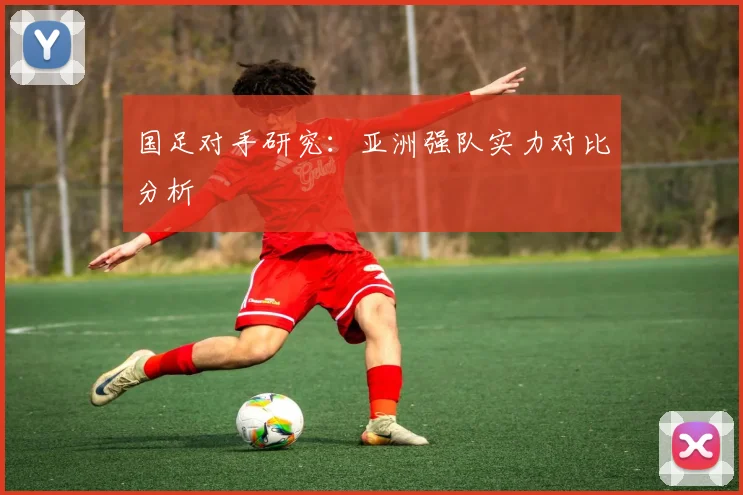 国足对手研究：亚洲强队实力对比分析