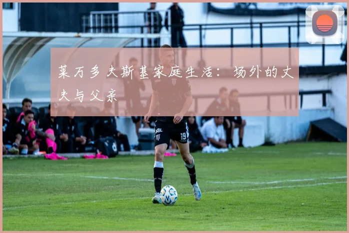 莱万多夫斯基家庭生活:场外的丈夫与父亲