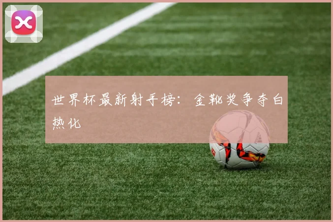 世界杯最新射手榜：金靴奖争夺白热化