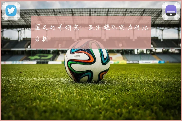 国足对手研究：亚洲强队实力对比分析