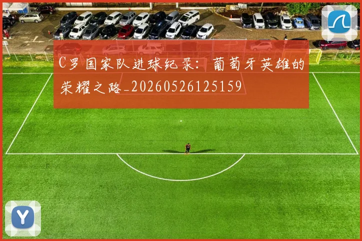 C罗国家队进球纪录：葡萄牙英雄的荣耀之路_20260526125159