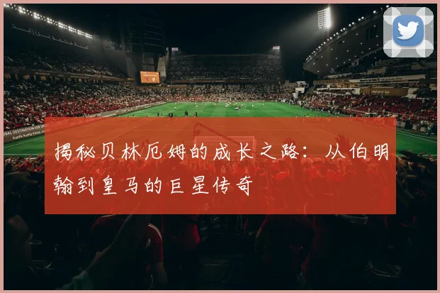 揭秘贝林厄姆的成长之路:从伯明翰到皇马的巨星传奇
