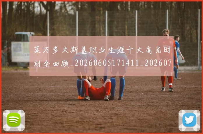 莱万多夫斯基职业生涯十大高光时刻全回顾_20260605171411_20260703181808