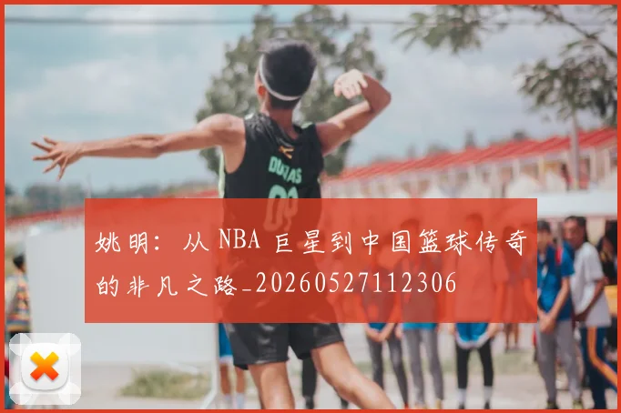 姚明:从 NBA 巨星到中国篮球传奇的非凡之路_20260527112306