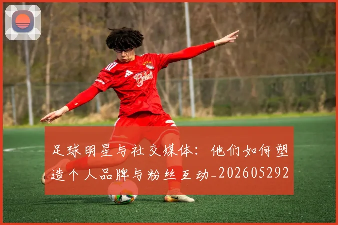 足球明星与社交媒体:他们如何塑造个人品牌与粉丝互动_20260529200809