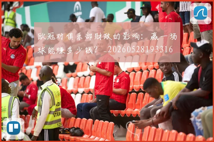 欧冠对俱乐部财政的影响：赢一场球能赚多少钱？_20260528193316