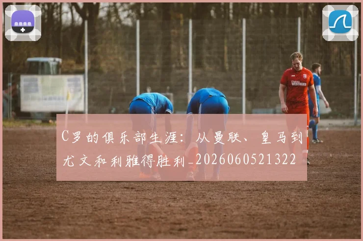 C罗的俱乐部生涯:从曼联、皇马到尤文和利雅得胜利_20260605213221
