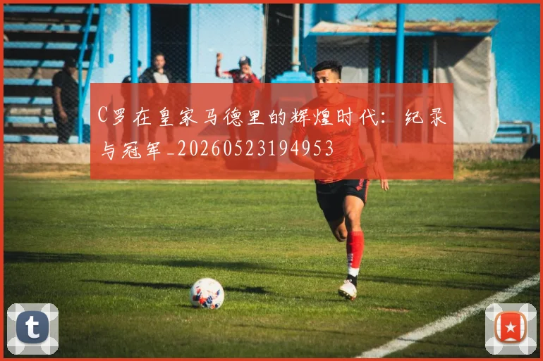 C罗在皇家马德里的辉煌时代:纪录与冠军_20260523194953