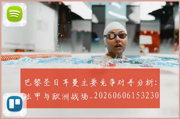 巴黎圣日耳曼主要竞争对手分析:法甲与欧洲战场_20260606153230