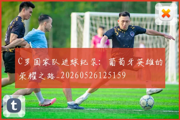C罗国家队进球纪录:葡萄牙英雄的荣耀之路_20260526125159